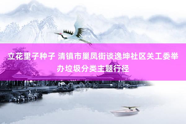 立花里子种子 清镇市巢凤街谈逸坤社区关工委举办垃圾分类主题行径