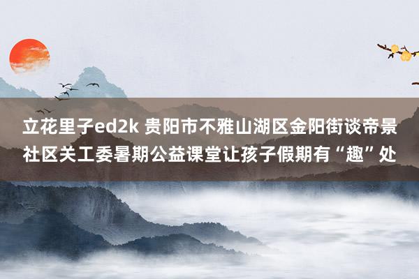 立花里子ed2k 贵阳市不雅山湖区金阳街谈帝景社区关工委暑期公益课堂让孩子假期有“趣”处