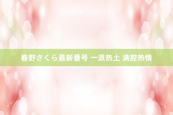 春野さくら最新番号 一派热土 满腔热情