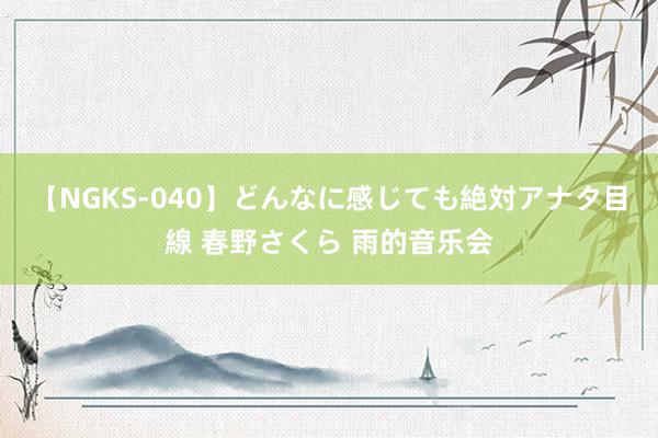 【NGKS-040】どんなに感じても絶対アナタ目線 春野さくら 雨的音乐会