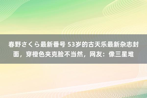 春野さくら最新番号 53岁的古天乐最新杂志封面，穿橙色夹克脸不当然，网友：像三星堆