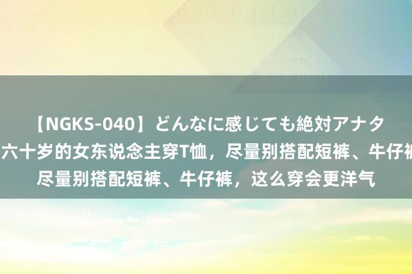 【NGKS-040】どんなに感じても絶対アナタ目線 春野さくら 五六十岁的女东说念主穿T恤，尽量别搭配短裤、牛仔裤，这么穿会更洋气