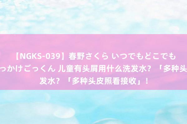 【NGKS-039】春野さくら いつでもどこでも24時間、初ぶっかけごっくん 儿童有头屑用什么洗发水？「多种头皮照看接收」！