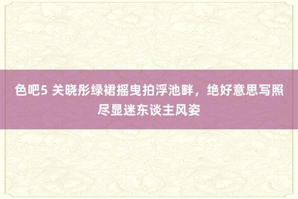 色吧5 关晓彤绿裙摇曳拍浮池畔，绝好意思写照尽显迷东谈主风姿