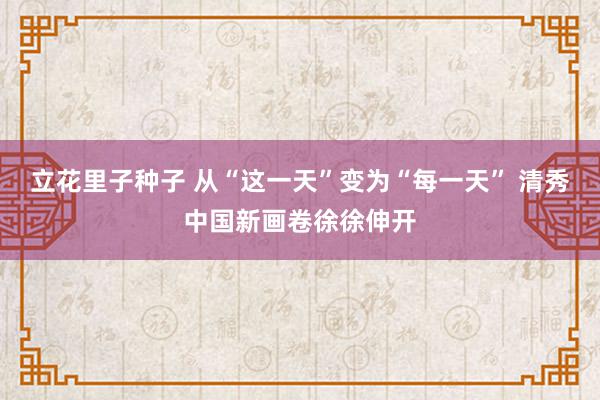 立花里子种子 从“这一天”变为“每一天” 清秀中国新画卷徐徐伸开