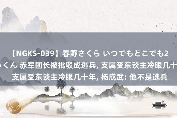 【NGKS-039】春野さくら いつでもどこでも24時間、初ぶっかけごっくん 赤军团长被批驳成逃兵, 支属受东谈主冷眼几十年, 杨成武: 他不是逃兵
