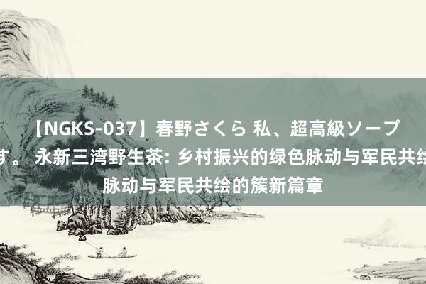 【NGKS-037】春野さくら 私、超高級ソープ嬢になります。 永新三湾野生茶: 乡村振兴的绿色脉动与军民共绘的簇新篇章