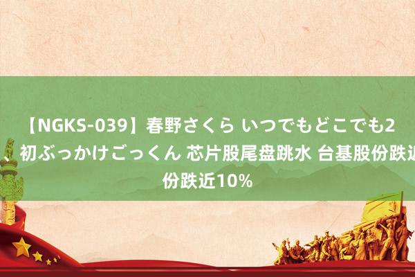 【NGKS-039】春野さくら いつでもどこでも24時間、初ぶっかけごっくん 芯片股尾盘跳水 台基股份跌近10%