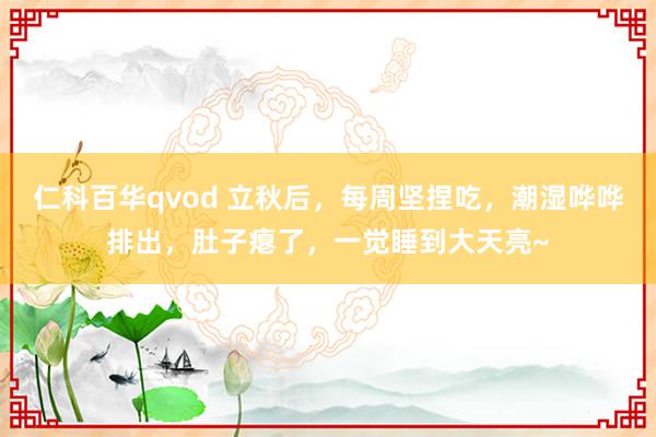 仁科百华qvod 立秋后，每周坚捏吃，潮湿哗哗排出，肚子瘪了，一觉睡到大天亮~