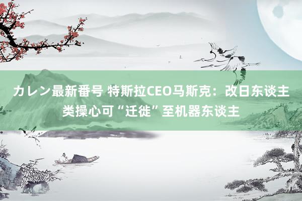 カレン最新番号 特斯拉CEO马斯克：改日东谈主类操心可“迁徙”至机器东谈主