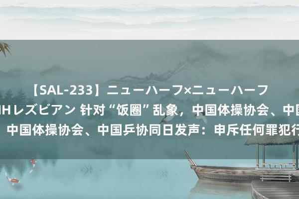 【SAL-233】ニューハーフ×ニューハーフ 竿有り同性愛まるごとNHレズビアン 针对“饭圈”乱象，中国体操协会、中国乒协同日发声：申斥任何罪犯行恶行径