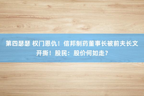 第四瑟瑟 权门恩仇！信邦制药董事长被前夫长文开撕！股民：股价何如走？