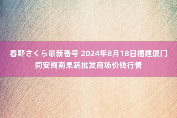 春野さくら最新番号 2024年8月18日福建厦门同安闽南果蔬批发商场价钱行情