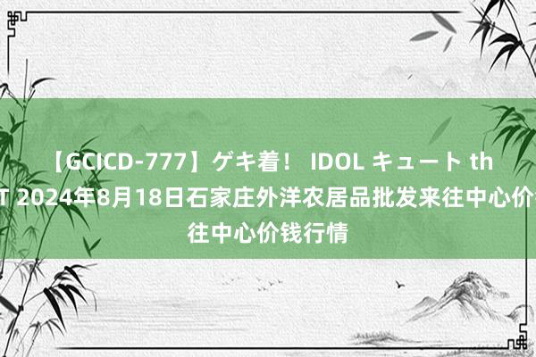 【GCICD-777】ゲキ着！ IDOL キュート the BEST 2024年8月18日石家庄外洋农居品批发来往中心价钱行情