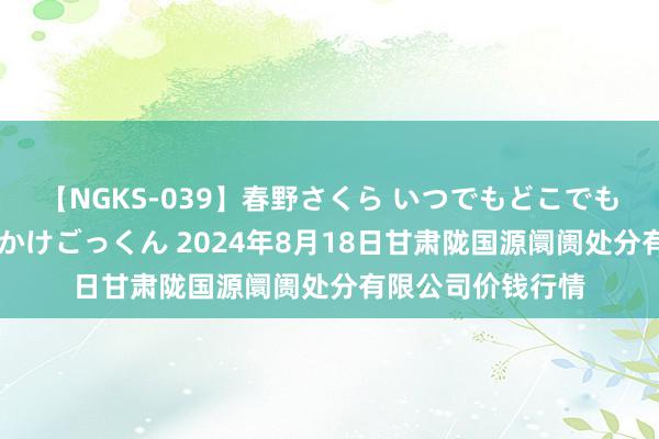 【NGKS-039】春野さくら いつでもどこでも24時間、初ぶっかけごっくん 2024年8月18日甘肃陇国源阛阓处分有限公司价钱行情