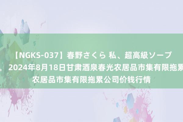 【NGKS-037】春野さくら 私、超高級ソープ嬢になります。 2024年8月18日甘肃酒泉春光农居品市集有限拖累公司价钱行情