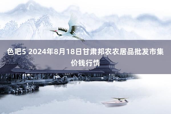 色吧5 2024年8月18日甘肃邦农农居品批发市集价钱行情