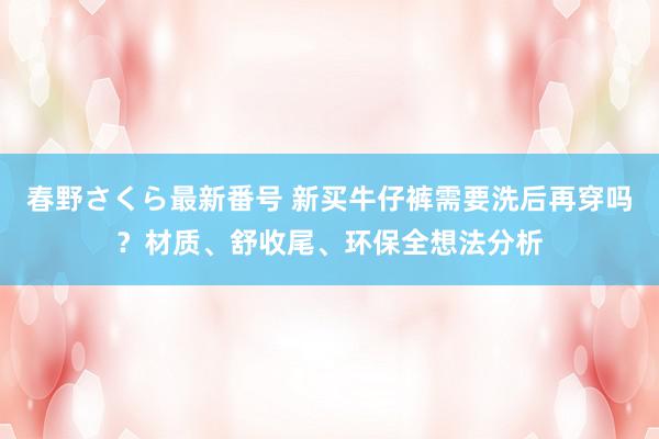 春野さくら最新番号 新买牛仔裤需要洗后再穿吗？材质、舒收尾、环保全想法分析