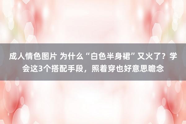 成人情色图片 为什么“白色半身裙”又火了？学会这3个搭配手段，照着穿也好意思瞻念