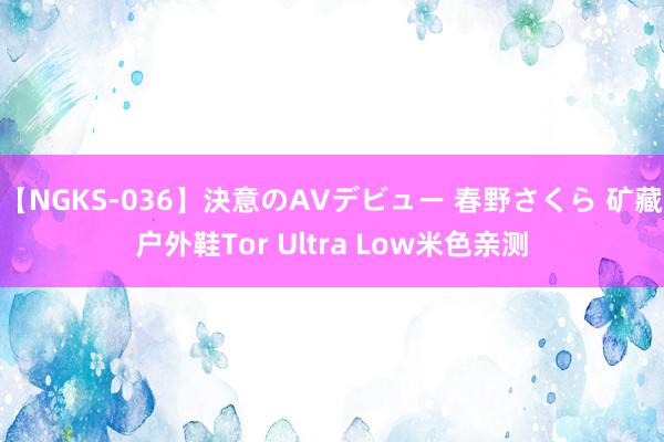 【NGKS-036】決意のAVデビュー 春野さくら 矿藏户外鞋Tor Ultra Low米色亲测