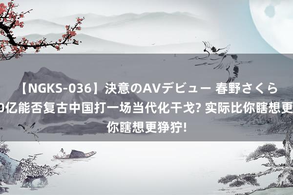 【NGKS-036】決意のAVデビュー 春野さくら 1400亿能否复古中国打一场当代化干戈? 实际比你瞎想更狰狞!