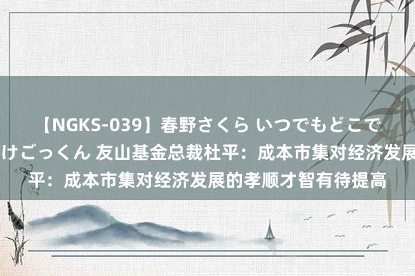 【NGKS-039】春野さくら いつでもどこでも24時間、初ぶっかけごっくん 友山基金总裁杜平：成本市集对经济发展的孝顺才智有待提高