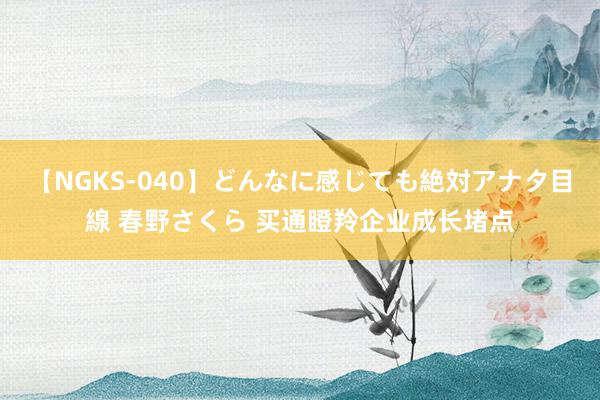 【NGKS-040】どんなに感じても絶対アナタ目線 春野さくら 买通瞪羚企业成长堵点