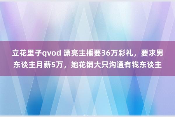 立花里子qvod 漂亮主播要36万彩礼，要求男东谈主月薪5万，她花销大只沟通有钱东谈主