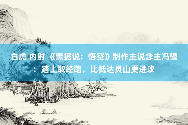 白虎 内射 《黑据说：悟空》制作主说念主冯骥：踏上取经路，比抵达灵山更进攻