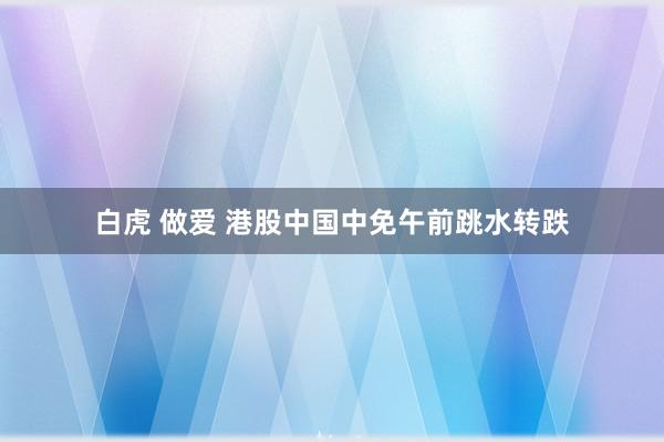 白虎 做爱 港股中国中免午前跳水转跌