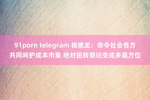 91porn telegram 杨德龙：命令社会各方共同呵护成本市集 绝对扭转瑕玷变成多赢方位