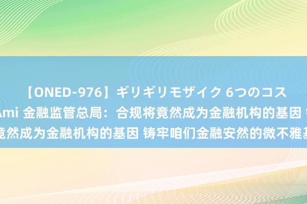 【ONED-976】ギリギリモザイク 6つのコスチュームでパコパコ！ Ami 金融监管总局：合规将竟然成为金融机构的基因 铸牢咱们金融安然的微不雅基础