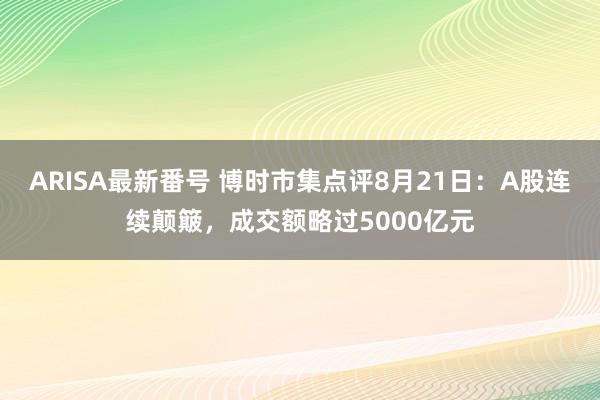 ARISA最新番号 博时市集点评8月21日：A股连续颠簸，成交额略过5000亿元