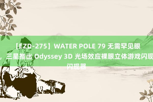 【EZD-275】WATER POLE 79 无需罕见眼镜，三星推出 Odyssey 3D 光场效应裸眼立体游戏闪现器