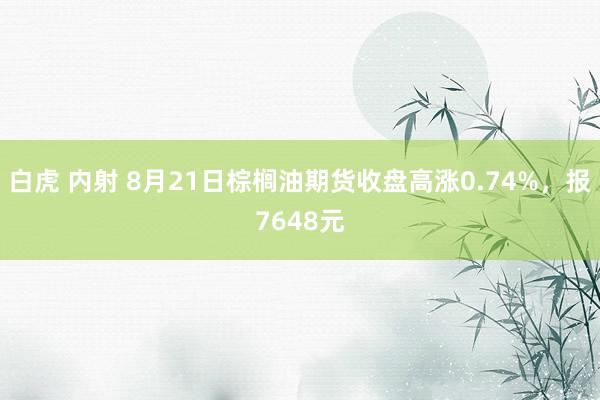 白虎 内射 8月21日棕榈油期货收盘高涨0.74%，报7648元