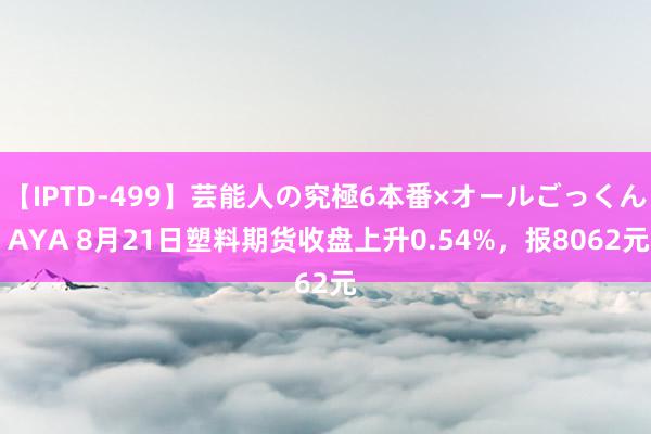 【IPTD-499】芸能人の究極6本番×オールごっくん AYA 8月21日塑料期货收盘上升0.54%，报8062元