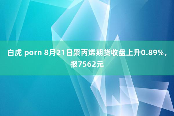 白虎 porn 8月21日聚丙烯期货收盘上升0.89%，报7562元