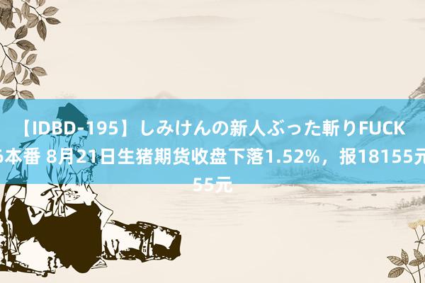 【IDBD-195】しみけんの新人ぶった斬りFUCK 6本番 8月21日生猪期货收盘下落1.52%，报18155元