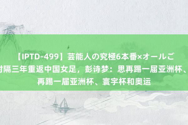 【IPTD-499】芸能人の究極6本番×オールごっくん AYA 时隔三年重返中国女足，彭诗梦：思再踢一届亚洲杯、寰宇杯和奥运