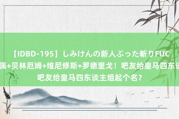 【IDBD-195】しみけんの新人ぶった斬りFUCK 6本番 姆巴佩+贝林厄姆+维尼修斯+罗德里戈！吧友给皇马四东谈主组起个名？