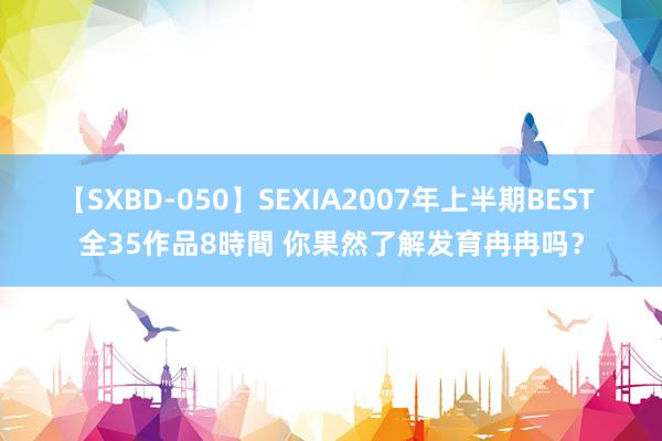 【SXBD-050】SEXIA2007年上半期BEST 全35作品8時間 你果然了解发育冉冉吗？