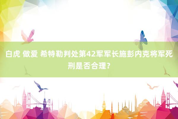 白虎 做爱 希特勒判处第42军军长施彭内克将军死刑是否合理？