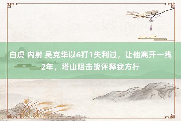 白虎 内射 吴克华以6打1失利过，让他离开一线2年，塔山阻击战评释我方行