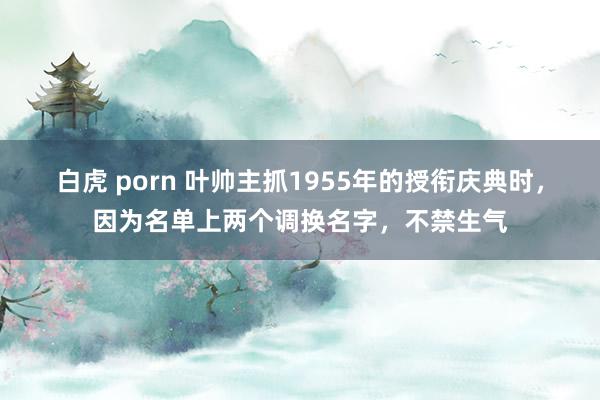 白虎 porn 叶帅主抓1955年的授衔庆典时，因为名单上两个调换名字，不禁生气