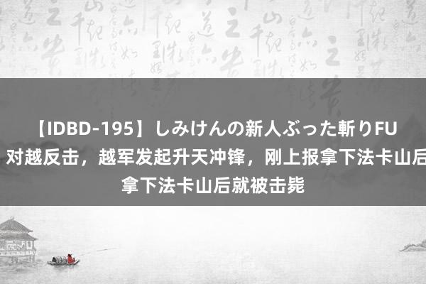 【IDBD-195】しみけんの新人ぶった斬りFUCK 6本番 对越反击，越军发起升天冲锋，刚上报拿下法卡山后就被击毙