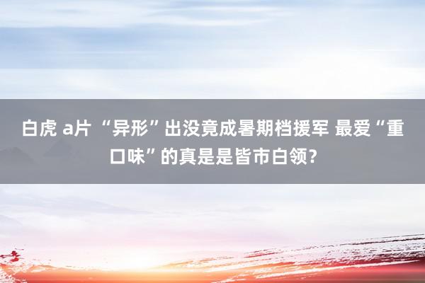 白虎 a片 “异形”出没竟成暑期档援军 最爱“重口味”的真是是皆市白领？