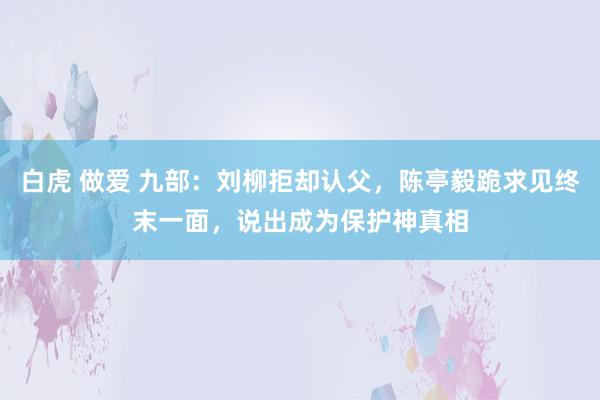 白虎 做爱 九部：刘柳拒却认父，陈亭毅跪求见终末一面，说出成为保护神真相