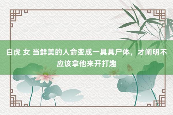 白虎 女 当鲜美的人命变成一具具尸体，才阐明不应该拿他来开打趣