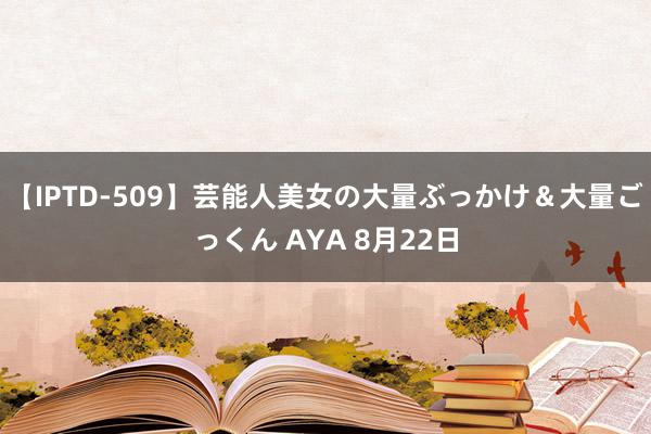 【IPTD-509】芸能人美女の大量ぶっかけ＆大量ごっくん AYA 8月22日