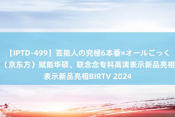 【IPTD-499】芸能人の究極6本番×オールごっくん AYA BOE（京东方）赋能华硕、联念念专科高清表示新品亮相BIRTV 2024